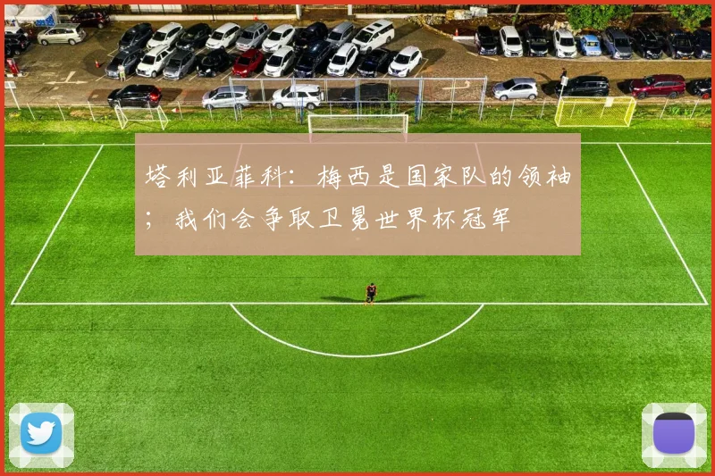 塔利亚菲科：梅西是国家队的领袖；我们会争取卫冕世界杯冠军