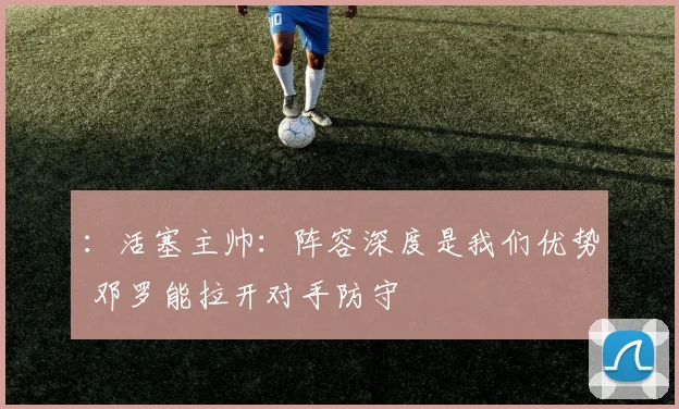 ：活塞主帅：阵容深度是我们优势 邓罗能拉开对手防守