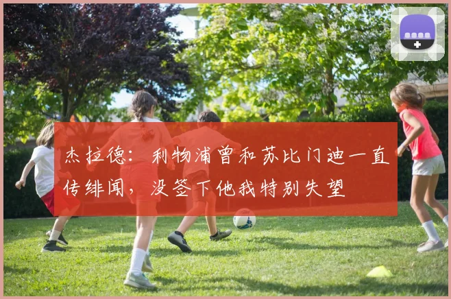 杰拉德：利物浦曾和苏比门迪一直传绯闻，没签下他我特别失望