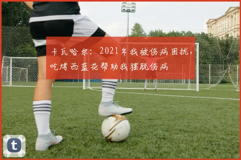 卡瓦哈尔：2021年我被伤病困扰，吃烤西蓝花帮助我摆脱伤病