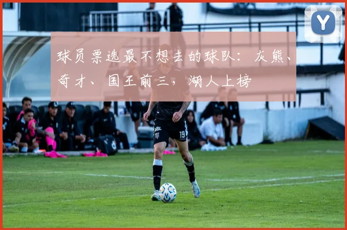 球员票选最不想去的球队：灰熊、奇才、国王前三，湖人上榜