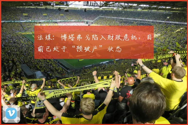 法媒：博塔弗戈陷入财政危机，目前已处于“预破产”状态
