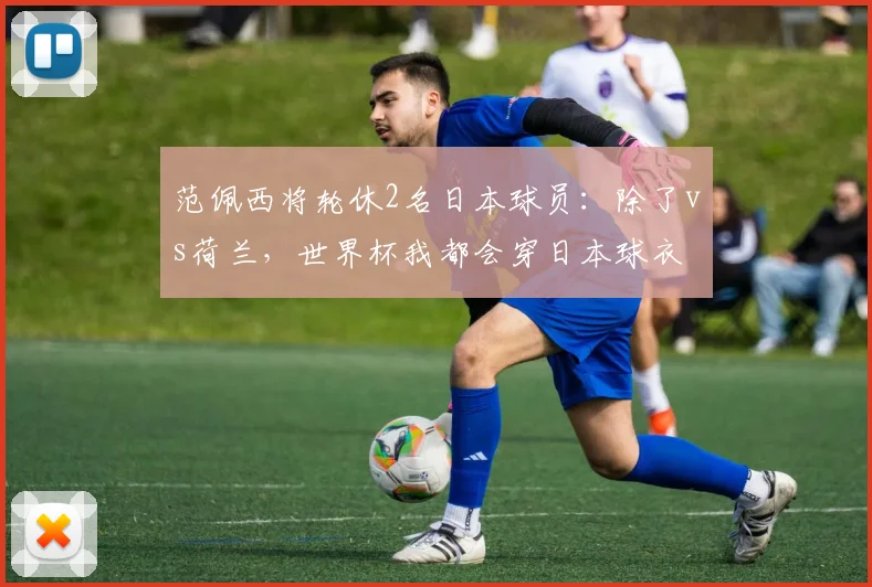 范佩西将轮休2名日本球员：除了vs荷兰，世界杯我都会穿日本球衣