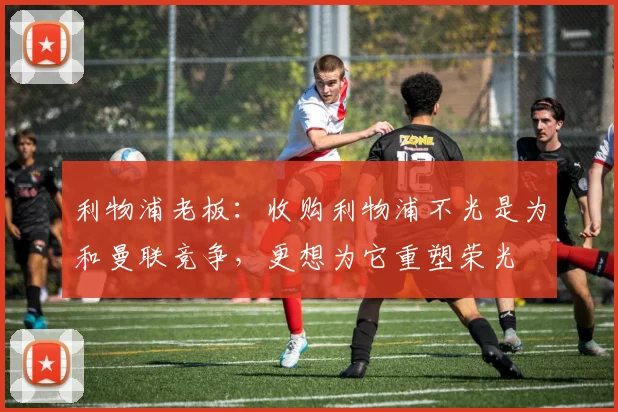 利物浦老板：收购利物浦不光是为和曼联竞争，更想为它重塑荣光